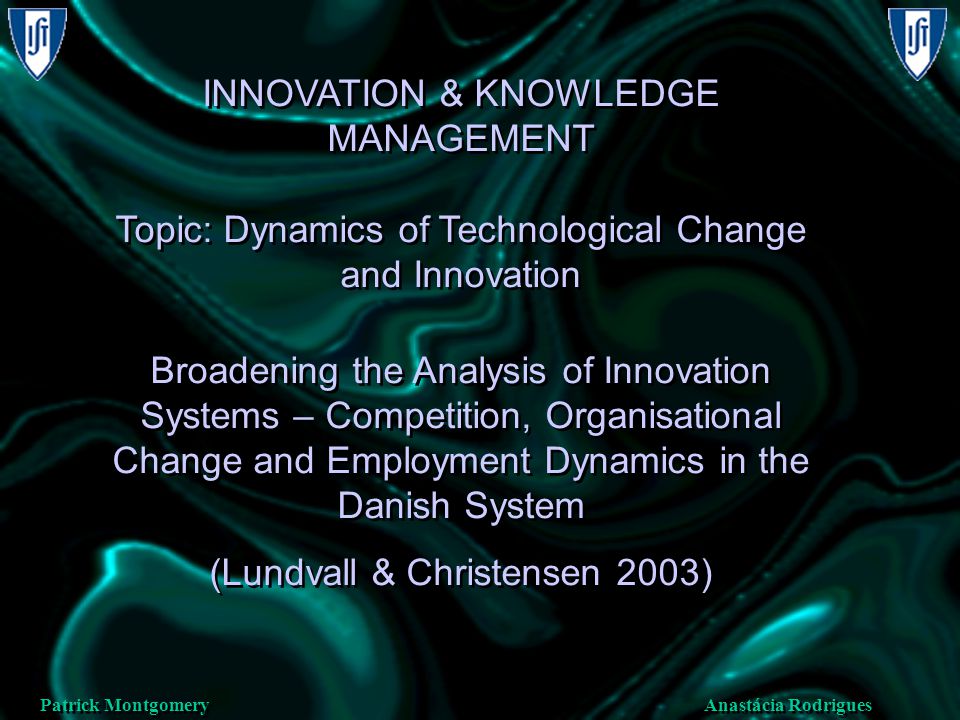 Anastácia Rodrigues Patrick Montgomery INNOVATION & KNOWLEDGE MANAGEMENT Topic: Dynamics of Technological Change and Innovation Broadening the Analysis of Innovation Systems – Competition, Organisational Change and Employment Dynamics in the Danish System (Lundvall & Christensen 2003) INNOVATION & KNOWLEDGE MANAGEMENT Topic: Dynamics of Technological Change and Innovation Broadening the Analysis of Innovation Systems – Competition, Organisational Change and Employment Dynamics in the Danish System (Lundvall & Christensen 2003)