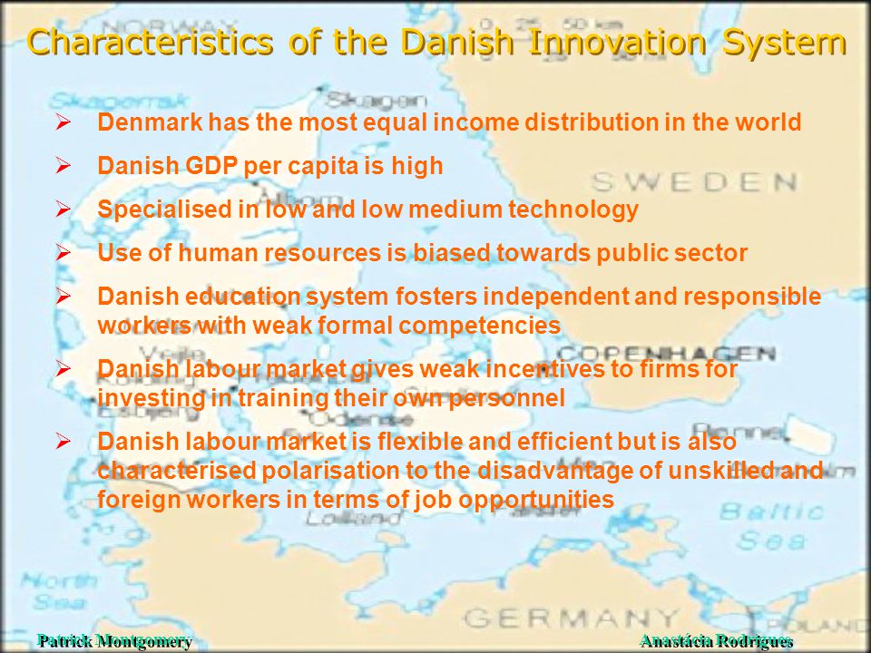 Anastácia Rodrigues Patrick Montgomery Characteristics of the Danish Innovation System  Denmark has the most equal income distribution in the world  Danish GDP per capita is high  Specialised in low and low medium technology  Use of human resources is biased towards public sector  Danish education system fosters independent and responsible workers with weak formal competencies  Danish labour market gives weak incentives to firms for investing in training their own personnel  Danish labour market is flexible and efficient but is also characterised polarisation to the disadvantage of unskilled and foreign workers in terms of job opportunities