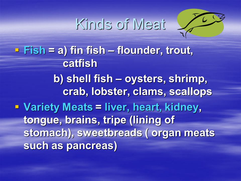 Kinds of Meat  Fish = a) fin fish – flounder, trout, catfish b) shell fish – oysters, shrimp, crab, lobster, clams, scallops b) shell fish – oysters, shrimp, crab, lobster, clams, scallops  Variety Meats = liver, heart, kidney, tongue, brains, tripe (lining of stomach), sweetbreads ( organ meats such as pancreas)