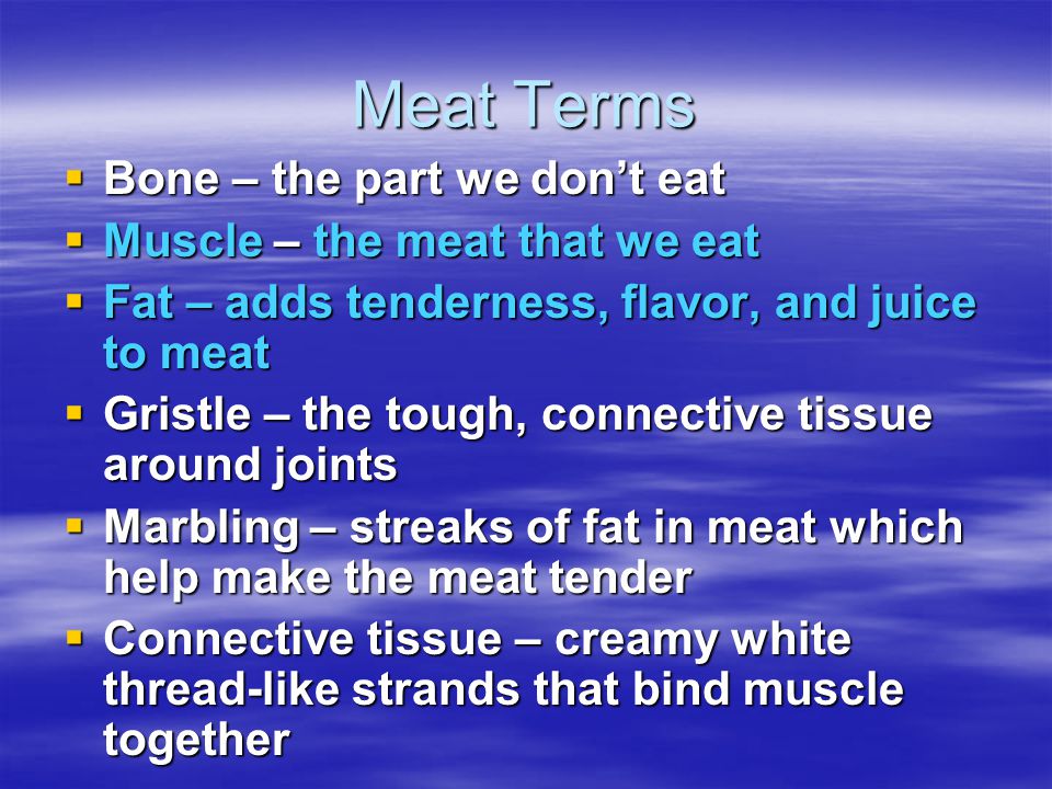 Meat Terms  Bone – the part we don’t eat  Muscle – the meat that we eat  Fat – adds tenderness, flavor, and juice to meat  Gristle – the tough, connective tissue around joints  Marbling – streaks of fat in meat which help make the meat tender  Connective tissue – creamy white thread-like strands that bind muscle together