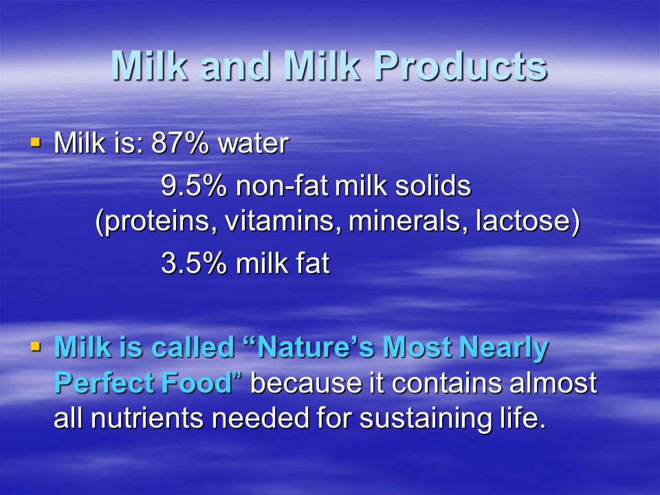 Milk and Milk Products  Milk is: 87% water 9.5% non-fat milk solids (proteins, vitamins, minerals, lactose) 3.5% milk fat  Milk is called Nature’s Most Nearly Perfect Food because it contains almost all nutrients needed for sustaining life.
