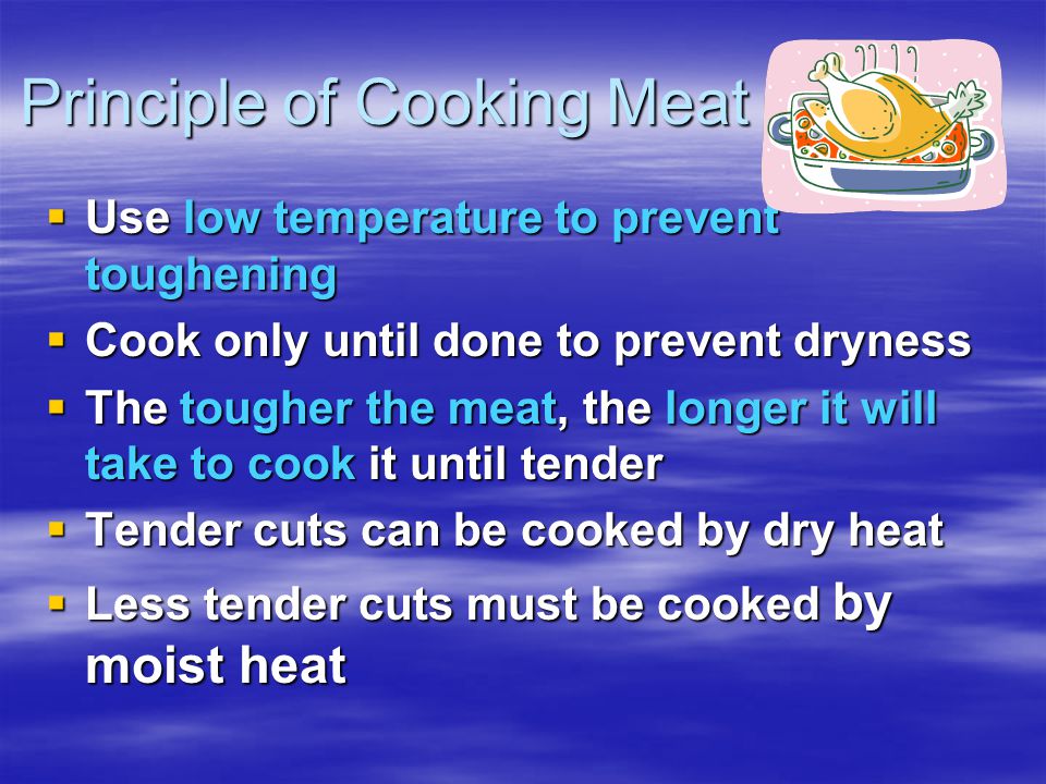 Principle of Cooking Meat  Use low temperature to prevent toughening  Cook only until done to prevent dryness  The tougher the meat, the longer it will take to cook it until tender  Tender cuts can be cooked by dry heat  Less tender cuts must be cooked by moist heat