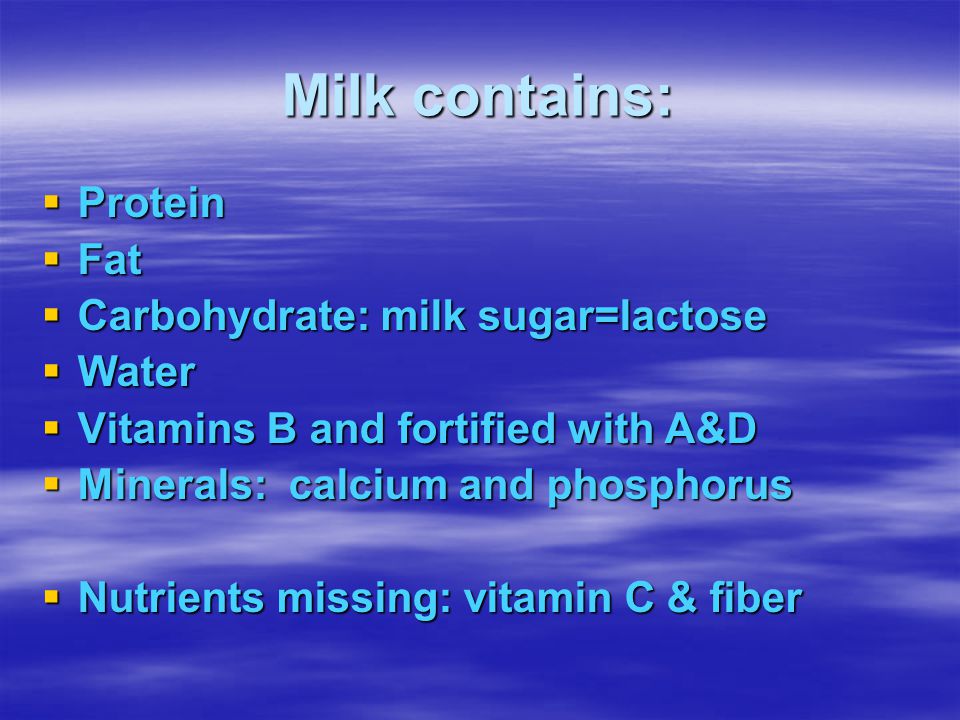 Milk contains:  Protein  Fat  Carbohydrate: milk sugar=lactose  Water  Vitamins B and fortified with A&D  Minerals: calcium and phosphorus  Nutrients missing: vitamin C & fiber