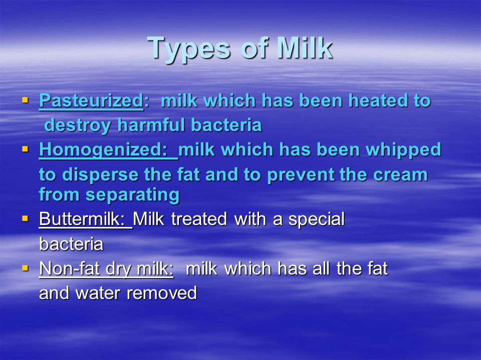 Types of Milk  Pasteurized: milk which has been heated to destroy harmful bacteria destroy harmful bacteria  Homogenized: milk which has been whipped to disperse the fat and to prevent the cream from separating  Buttermilk: Milk treated with a special bacteria  Non-fat dry milk: milk which has all the fat and water removed