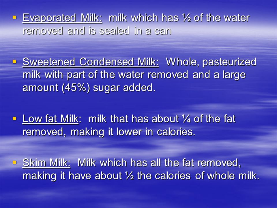  Evaporated Milk: milk which has ½ of the water removed and is sealed in a can  Sweetened Condensed Milk: Whole, pasteurized milk with part of the water removed and a large amount (45%) sugar added.