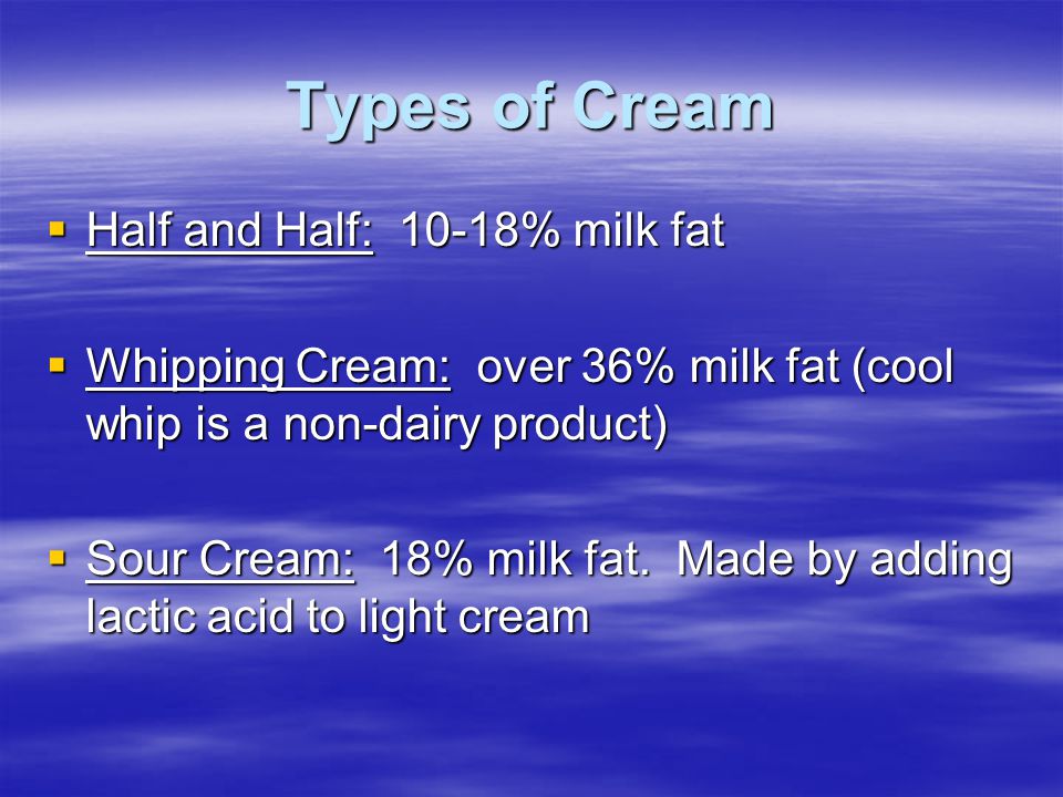 Types of Cream  Half and Half: 10-18% milk fat  Whipping Cream: over 36% milk fat (cool whip is a non-dairy product)  Sour Cream: 18% milk fat.