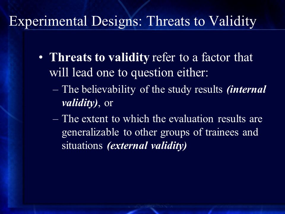 Experimental Designs: Threats to Validity Threats to validity refer to a factor that will lead one to question either: –The believability of the study results (internal validity), or –The extent to which the evaluation results are generalizable to other groups of trainees and situations (external validity)