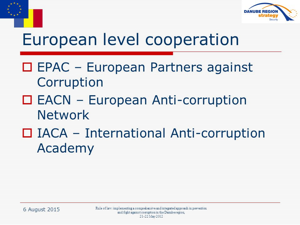 6 August 2015 Rule of law: implementing a comprehensive and integrated approach in prevention and fight against corruption in the Danube region, May 2012 European level cooperation  EPAC – European Partners against Corruption  EACN – European Anti-corruption Network  IACA – International Anti-corruption Academy