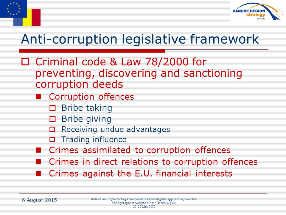 6 August 2015 Rule of law: implementing a comprehensive and integrated approach in prevention and fight against corruption in the Danube region, May 2012 Anti-corruption legislative framework  Criminal code & Law 78/2000 for preventing, discovering and sanctioning corruption deeds Corruption offences  Bribe taking  Bribe giving  Receiving undue advantages  Trading influence Crimes assimilated to corruption offences Crimes in direct relations to corruption offences Crimes against the E.U.
