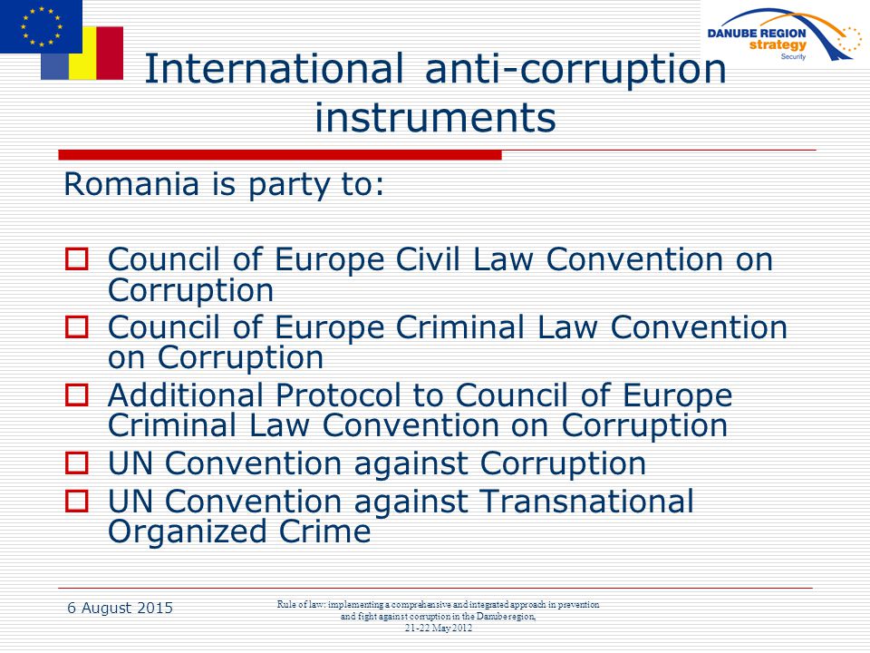 6 August 2015 Rule of law: implementing a comprehensive and integrated approach in prevention and fight against corruption in the Danube region, May 2012 International anti-corruption instruments Romania is party to:  Council of Europe Civil Law Convention on Corruption  Council of Europe Criminal Law Convention on Corruption  Additional Protocol to Council of Europe Criminal Law Convention on Corruption  UN Convention against Corruption  UN Convention against Transnational Organized Crime