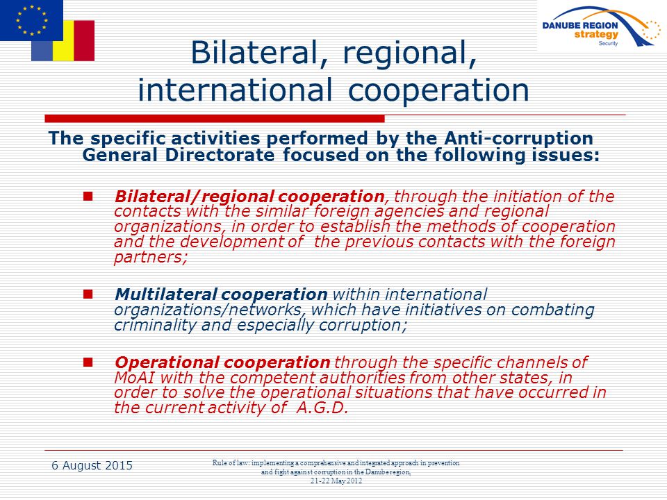 6 August 2015 Rule of law: implementing a comprehensive and integrated approach in prevention and fight against corruption in the Danube region, May 2012 Bilateral, regional, international cooperation The specific activities performed by the Anti-corruption General Directorate focused on the following issues: Bilateral/regional cooperation, through the initiation of the contacts with the similar foreign agencies and regional organizations, in order to establish the methods of cooperation and the development of the previous contacts with the foreign partners; Multilateral cooperation within international organizations/networks, which have initiatives on combating criminality and especially corruption; Operational cooperation through the specific channels of MoAI with the competent authorities from other states, in order to solve the operational situations that have occurred in the current activity of A.G.D.