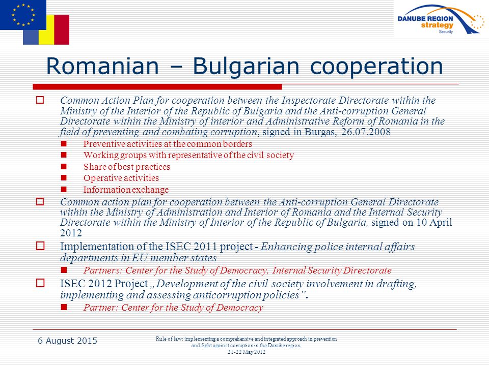 6 August 2015 Rule of law: implementing a comprehensive and integrated approach in prevention and fight against corruption in the Danube region, May 2012 Romanian – Bulgarian cooperation  Common Action Plan for cooperation between the Inspectorate Directorate within the Ministry of the Interior of the Republic of Bulgaria and the Anti-corruption General Directorate within the Ministry of interior and Administrative Reform of Romania in the field of preventing and combating corruption, signed in Burgas, Preventive activities at the common borders Working groups with representative of the civil society Share of best practices Operative activities Information exchange  Common action plan for cooperation between the Anti-corruption General Directorate within the Ministry of Administration and Interior of Romania and the Internal Security Directorate within the Ministry of Interior of the Republic of Bulgaria, signed on 10 April 2012  Implementation of the ISEC 2011 project - Enhancing police internal affairs departments in EU member states Partners: Center for the Study of Democracy, Internal Security Directorate  ISEC 2012 Project „Development of the civil society involvement in drafting, implementing and assessing anticorruption policies .