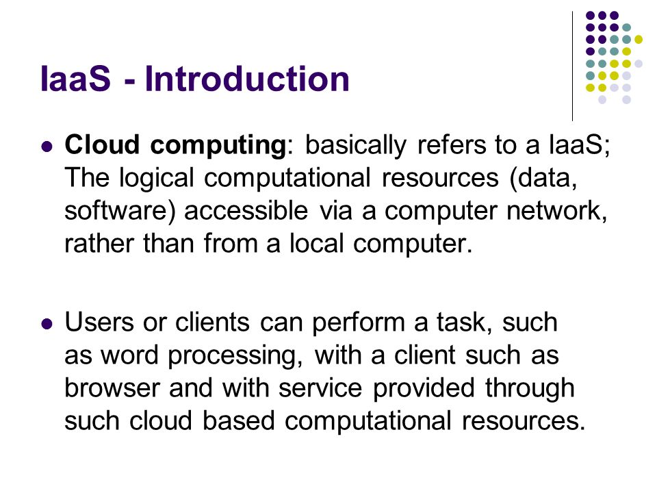 IaaS - Introduction Cloud computing: basically refers to a IaaS; The logical computational resources (data, software) accessible via a computer network, rather than from a local computer.
