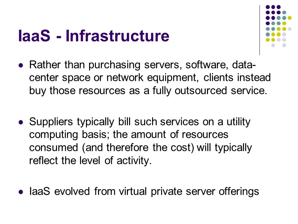 IaaS - Infrastructure Rather than purchasing servers, software, data- center space or network equipment, clients instead buy those resources as a fully outsourced service.