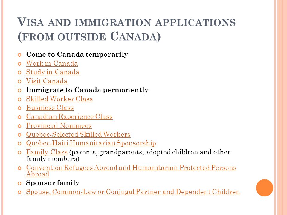 V ISA AND IMMIGRATION APPLICATIONS ( FROM OUTSIDE C ANADA ) Come to Canada temporarily Work in Canada Study in Canada Visit Canada Immigrate to Canada permanently Skilled Worker Class Business Class Canadian Experience Class Provincial Nominees Quebec-Selected Skilled Workers Quebec-Haiti Humanitarian Sponsorship Family ClassFamily Class (parents, grandparents, adopted children and other family members) Convention Refugees Abroad and Humanitarian Protected Persons Abroad Sponsor family Spouse, Common-Law or Conjugal Partner and Dependent Children