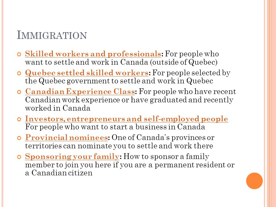 I MMIGRATION Skilled workers and professionalsSkilled workers and professionals: For people who want to settle and work in Canada (outside of Quebec) Quebec settled skilled workersQuebec settled skilled workers: For people selected by the Quebec government to settle and work in Quebec Canadian Experience ClassCanadian Experience Class: For people who have recent Canadian work experience or have graduated and recently worked in Canada Investors, entrepreneurs and self-employed people Investors, entrepreneurs and self-employed people For people who want to start a business in Canada Provincial nomineesProvincial nominees: One of Canada’s provinces or territories can nominate you to settle and work there Sponsoring your familySponsoring your family: How to sponsor a family member to join you here if you are a permanent resident or a Canadian citizen