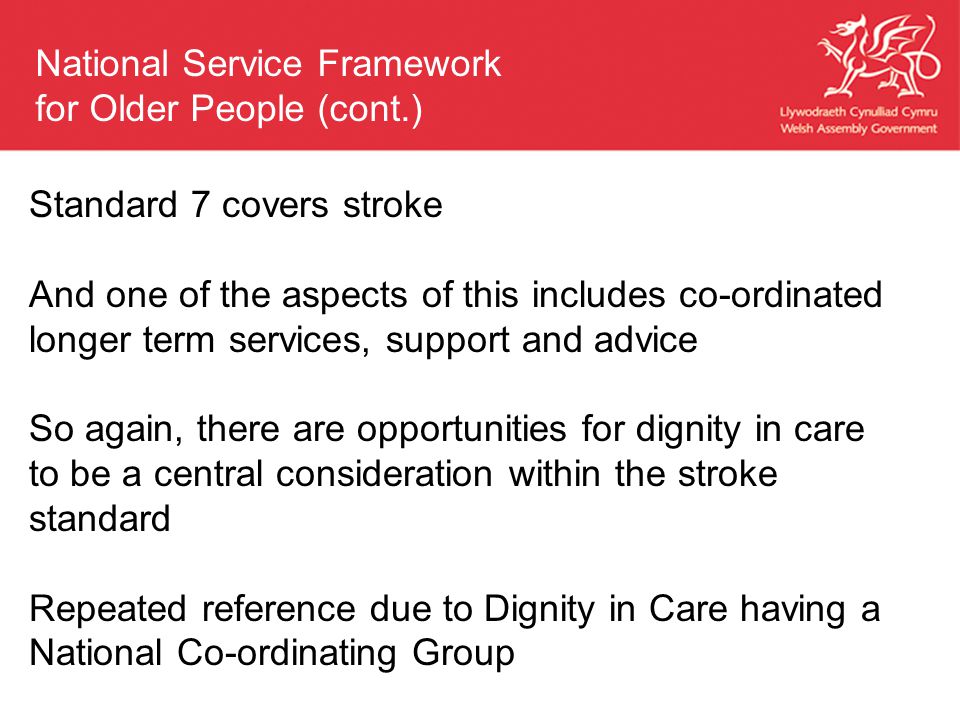 Standard 7 covers stroke And one of the aspects of this includes co-ordinated longer term services, support and advice So again, there are opportunities for dignity in care to be a central consideration within the stroke standard Repeated reference due to Dignity in Care having a National Co-ordinating Group National Service Framework for Older People (cont.)