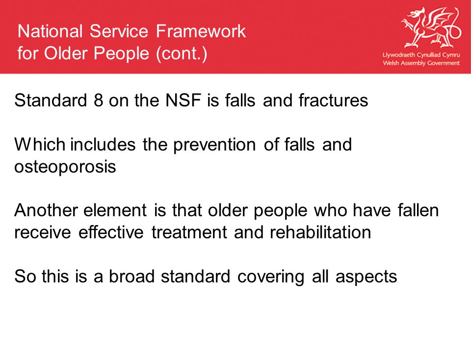 Standard 8 on the NSF is falls and fractures Which includes the prevention of falls and osteoporosis Another element is that older people who have fallen receive effective treatment and rehabilitation So this is a broad standard covering all aspects National Service Framework for Older People (cont.)