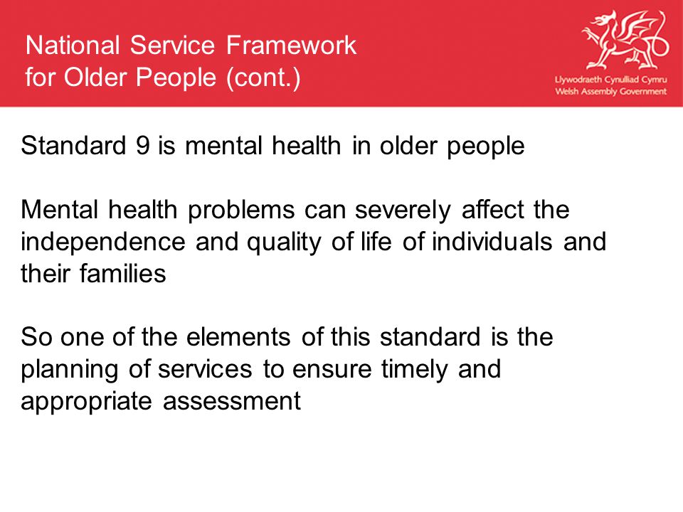Standard 9 is mental health in older people Mental health problems can severely affect the independence and quality of life of individuals and their families So one of the elements of this standard is the planning of services to ensure timely and appropriate assessment National Service Framework for Older People (cont.)