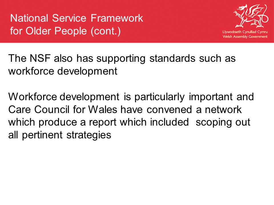 The NSF also has supporting standards such as workforce development Workforce development is particularly important and Care Council for Wales have convened a network which produce a report which included scoping out all pertinent strategies National Service Framework for Older People (cont.)