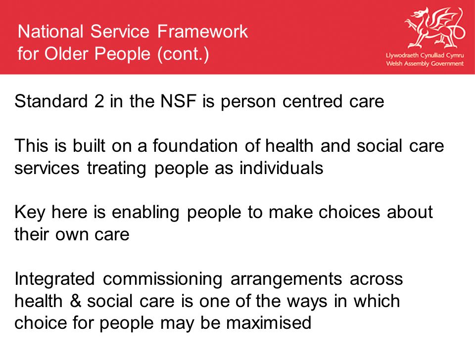 Standard 2 in the NSF is person centred care This is built on a foundation of health and social care services treating people as individuals Key here is enabling people to make choices about their own care Integrated commissioning arrangements across health & social care is one of the ways in which choice for people may be maximised National Service Framework for Older People (cont.)
