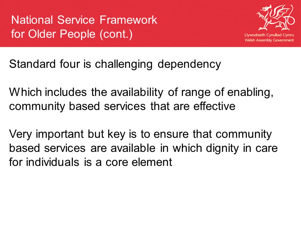 Standard four is challenging dependency Which includes the availability of range of enabling, community based services that are effective Very important but key is to ensure that community based services are available in which dignity in care for individuals is a core element National Service Framework for Older People (cont.)
