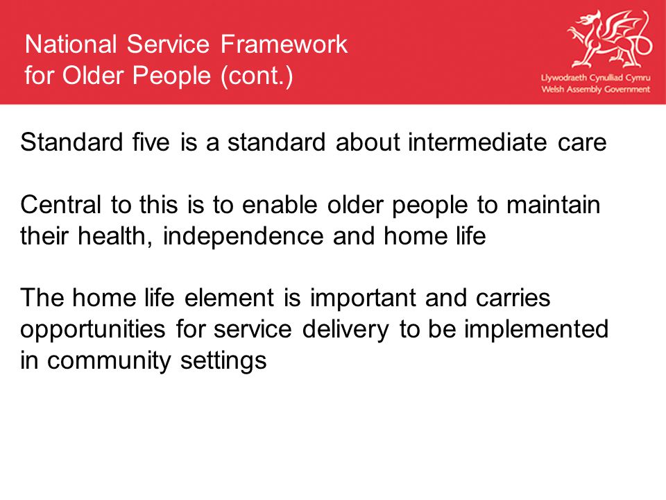 Standard five is a standard about intermediate care Central to this is to enable older people to maintain their health, independence and home life The home life element is important and carries opportunities for service delivery to be implemented in community settings National Service Framework for Older People (cont.)