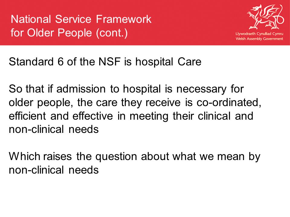 Standard 6 of the NSF is hospital Care So that if admission to hospital is necessary for older people, the care they receive is co-ordinated, efficient and effective in meeting their clinical and non-clinical needs Which raises the question about what we mean by non-clinical needs National Service Framework for Older People (cont.)