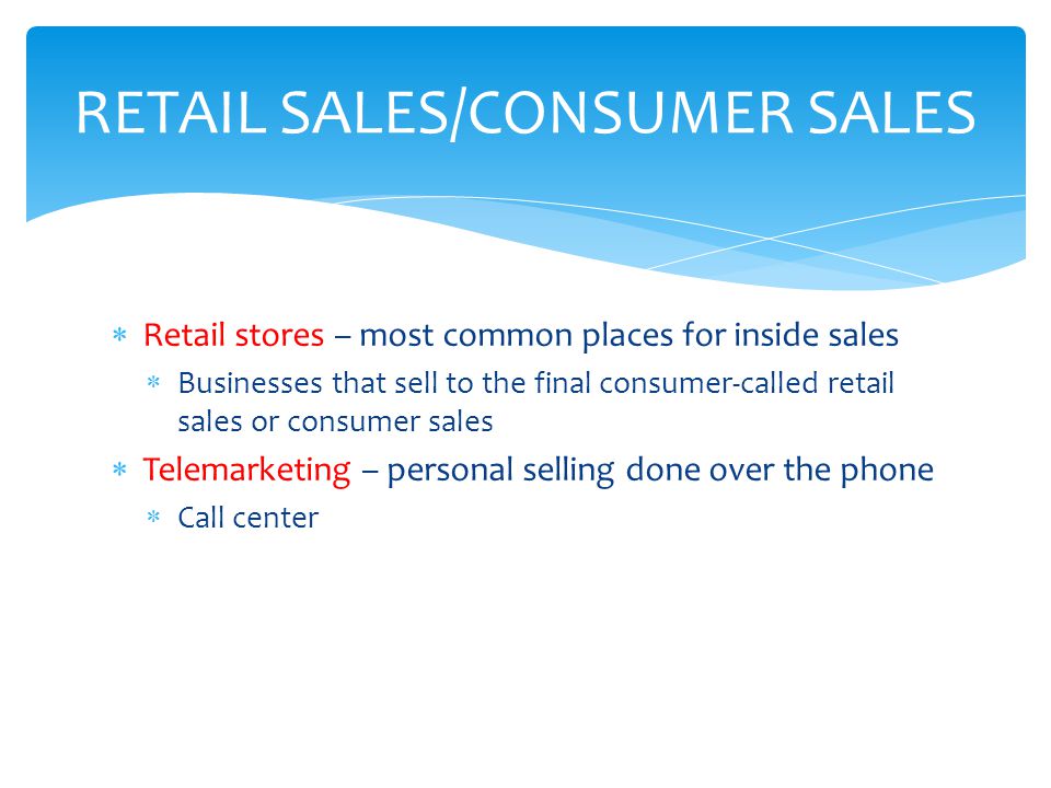  Retail stores – most common places for inside sales  Businesses that sell to the final consumer-called retail sales or consumer sales  Telemarketing – personal selling done over the phone  Call center RETAIL SALES/CONSUMER SALES