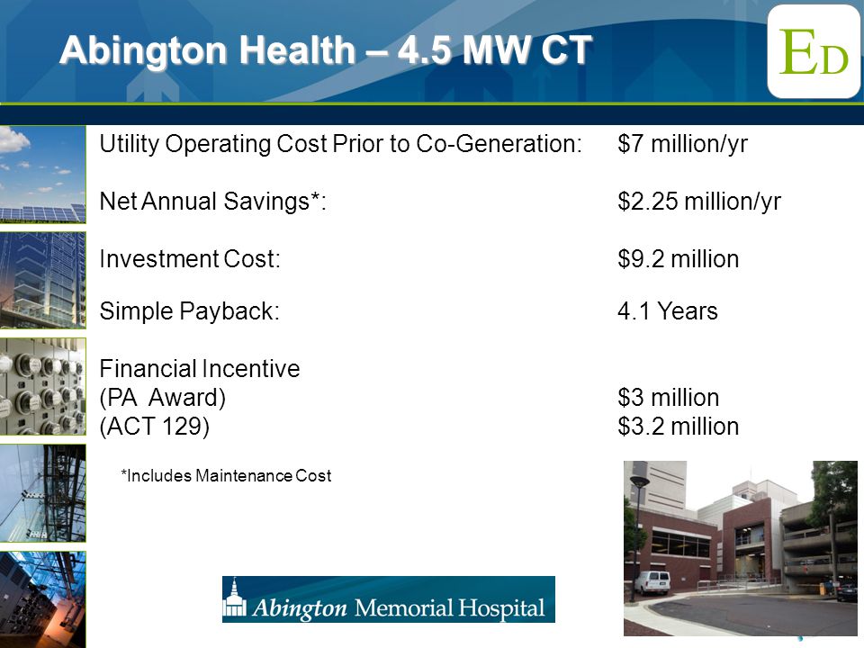 EDED Utility Operating Cost Prior to Co-Generation: $7 million/yr Net Annual Savings*: $2.25 million/yr Investment Cost:$9.2 million Simple Payback:4.1 Years Financial Incentive (PA Award) $3 million (ACT 129)$3.2 million Abington Health – 4.5 MW CT *Includes Maintenance Cost