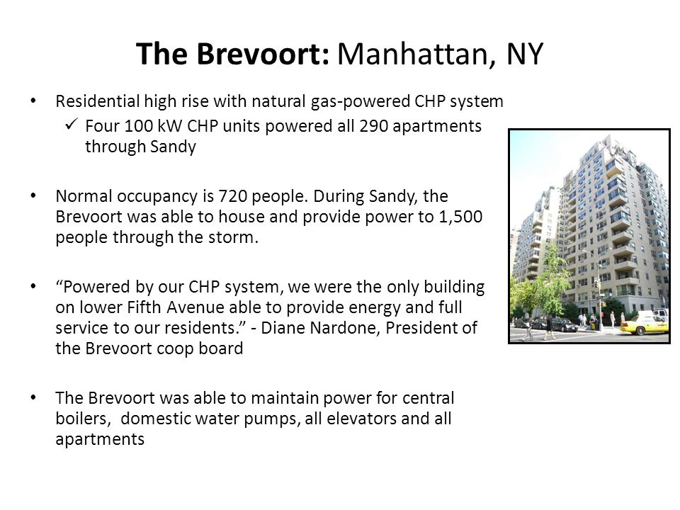 The Brevoort: Manhattan, NY Residential high rise with natural gas-powered CHP system Four 100 kW CHP units powered all 290 apartments through Sandy Normal occupancy is 720 people.