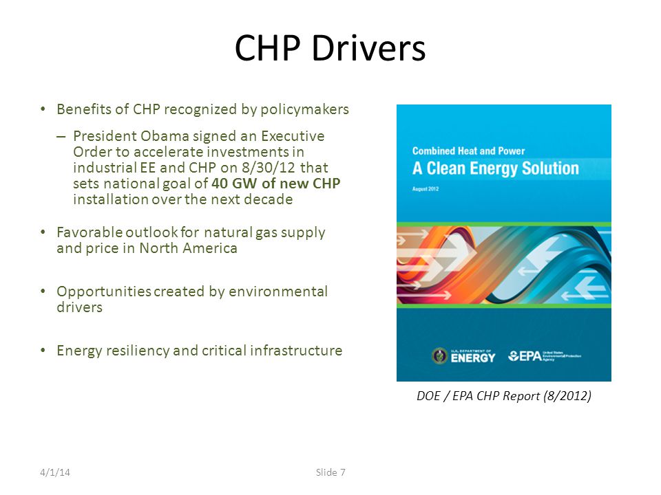 CHP Drivers Benefits of CHP recognized by policymakers – President Obama signed an Executive Order to accelerate investments in industrial EE and CHP on 8/30/12 that sets national goal of 40 GW of new CHP installation over the next decade Favorable outlook for natural gas supply and price in North America Opportunities created by environmental drivers Energy resiliency and critical infrastructure DOE / EPA CHP Report (8/2012) 4/1/14Slide 7