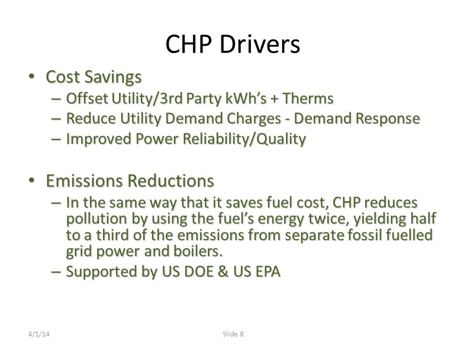 CHP Drivers Cost Savings Cost Savings – Offset Utility/3rd Party kWh’s + Therms – Reduce Utility Demand Charges - Demand Response – Improved Power Reliability/Quality Emissions Reductions Emissions Reductions – In the same way that it saves fuel cost, CHP reduces pollution by using the fuel’s energy twice, yielding half to a third of the emissions from separate fossil fuelled grid power and boilers.