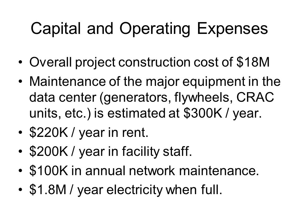 Capital and Operating Expenses Overall project construction cost of $18M Maintenance of the major equipment in the data center (generators, flywheels, CRAC units, etc.) is estimated at $300K / year.