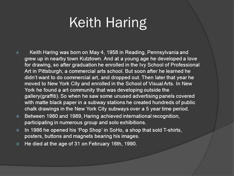 Keith Haring  Keith Haring was born on May 4, 1958 in Reading, Pennsylvania and grew up in nearby town Kutztown.