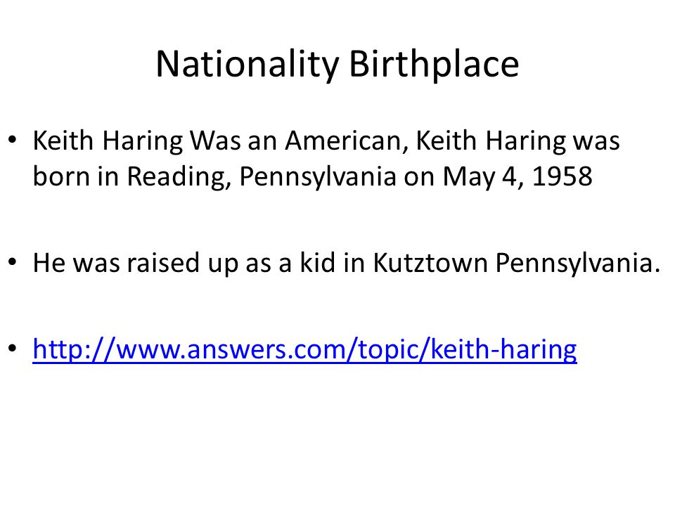 Nationality Birthplace Keith Haring Was an American, Keith Haring was born in Reading, Pennsylvania on May 4, 1958 He was raised up as a kid in Kutztown Pennsylvania.
