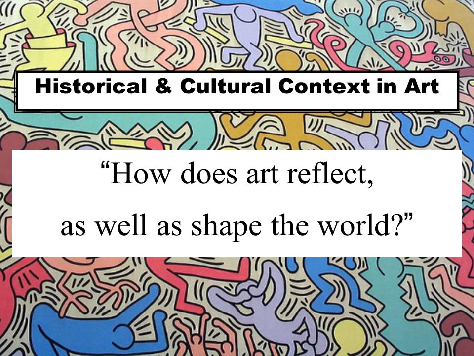 Historical & Cultural Context in Art How does art reflect, as well as shape the world