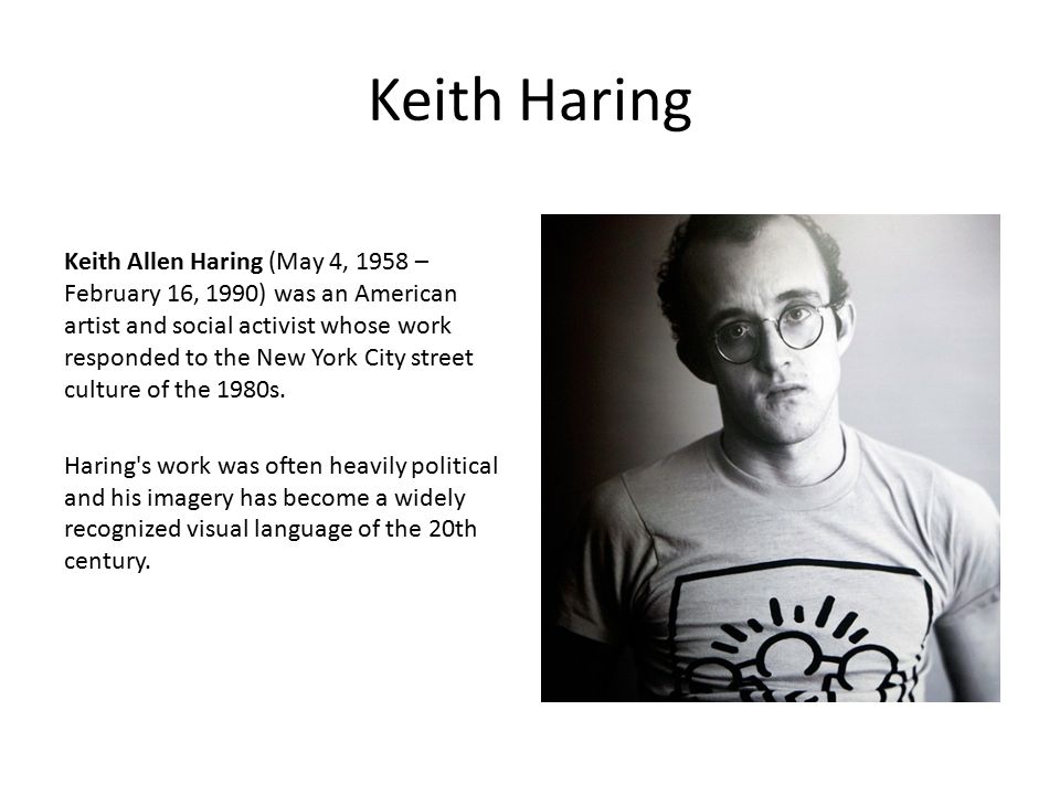 Keith Haring Keith Allen Haring (May 4, 1958 – February 16, 1990) was an American artist and social activist whose work responded to the New York City street culture of the 1980s.