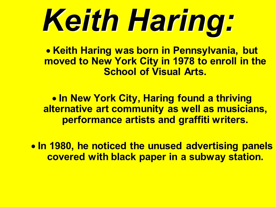 Keith Haring:  Keith Haring was born in Pennsylvania, but moved to New York City in 1978 to enroll in the School of Visual Arts.