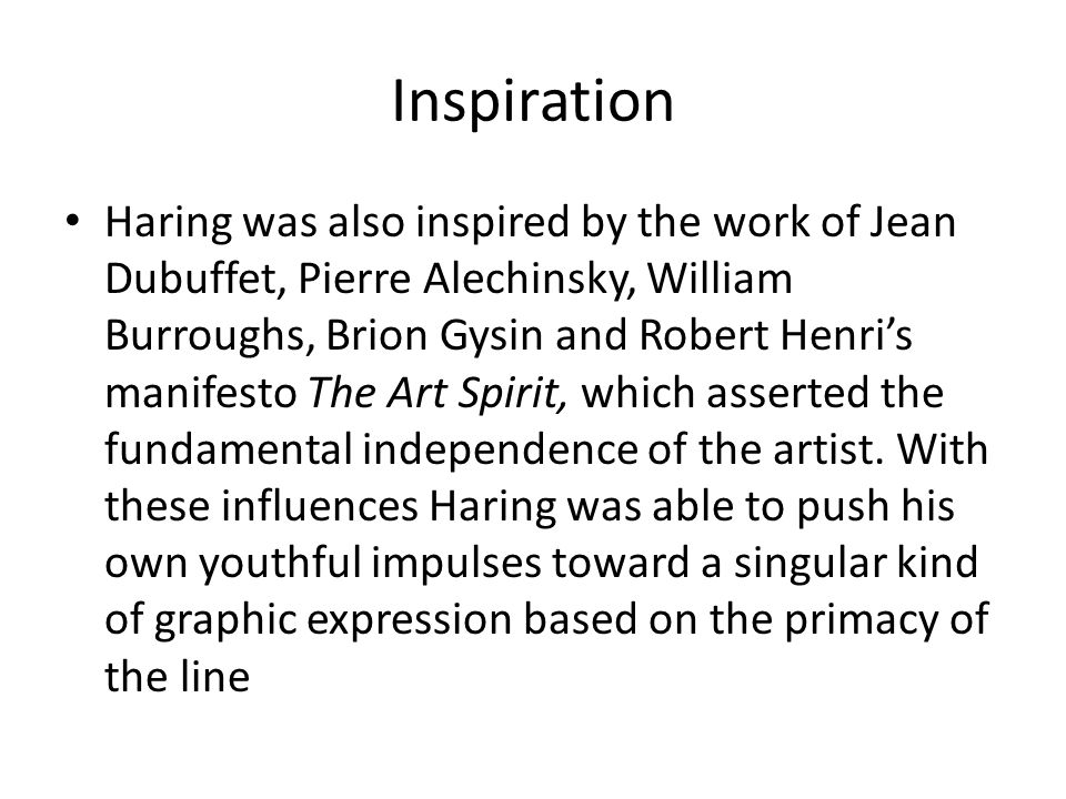 Inspiration Haring was also inspired by the work of Jean Dubuffet, Pierre Alechinsky, William Burroughs, Brion Gysin and Robert Henri’s manifesto The Art Spirit, which asserted the fundamental independence of the artist.