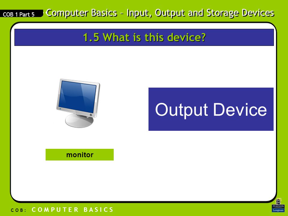 Computer Basics – Input, Output and Storage Devices C O B : C O M P U T E R B A S I C S COB 1 Part 5 Output Device monitor 1.5 What is this device