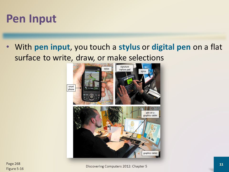 Pen Input With pen input, you touch a stylus or digital pen on a flat surface to write, draw, or make selections Discovering Computers 2012: Chapter 5 11 Page 268 Figure 5-16