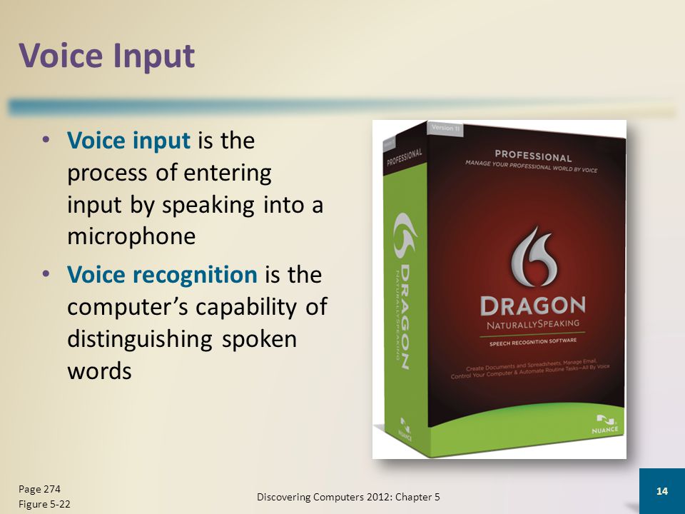 Voice Input Voice input is the process of entering input by speaking into a microphone Voice recognition is the computer’s capability of distinguishing spoken words Discovering Computers 2012: Chapter 5 14 Page 274 Figure 5-22