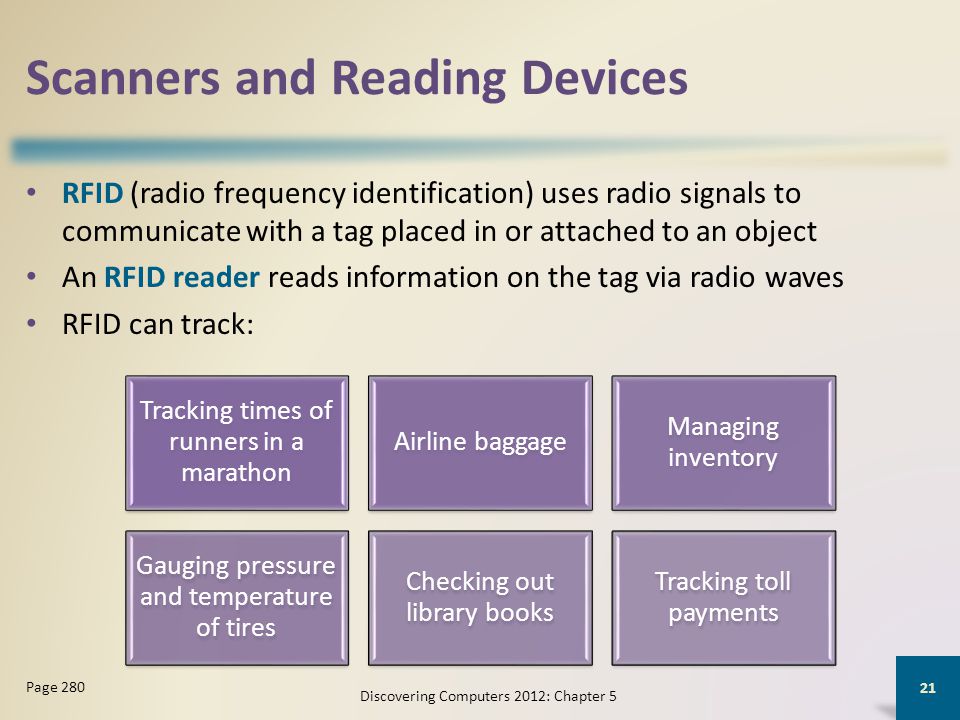 Scanners and Reading Devices RFID (radio frequency identification) uses radio signals to communicate with a tag placed in or attached to an object An RFID reader reads information on the tag via radio waves RFID can track: Discovering Computers 2012: Chapter 5 21 Page 280 Tracking times of runners in a marathon Airline baggage Managing inventory Gauging pressure and temperature of tires Checking out library books Tracking toll payments