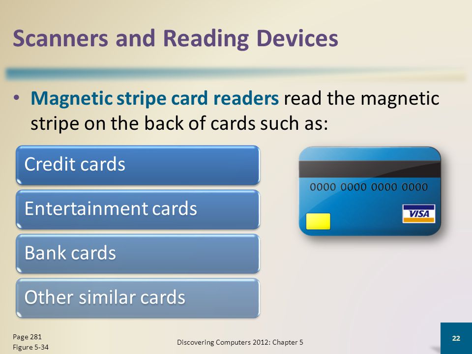 Scanners and Reading Devices Magnetic stripe card readers read the magnetic stripe on the back of cards such as: Discovering Computers 2012: Chapter 5 22 Page 281 Figure 5-34 Credit cardsEntertainment cardsBank cardsOther similar cards