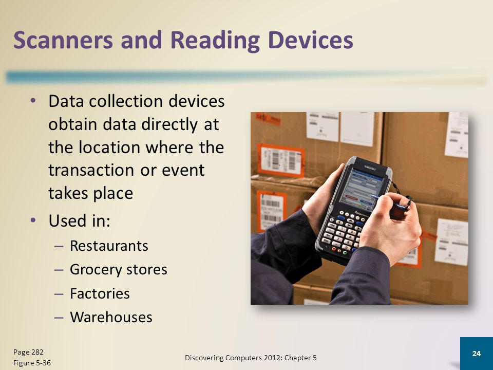 Scanners and Reading Devices Data collection devices obtain data directly at the location where the transaction or event takes place Used in: – Restaurants – Grocery stores – Factories – Warehouses Discovering Computers 2012: Chapter 5 24 Page 282 Figure 5-36