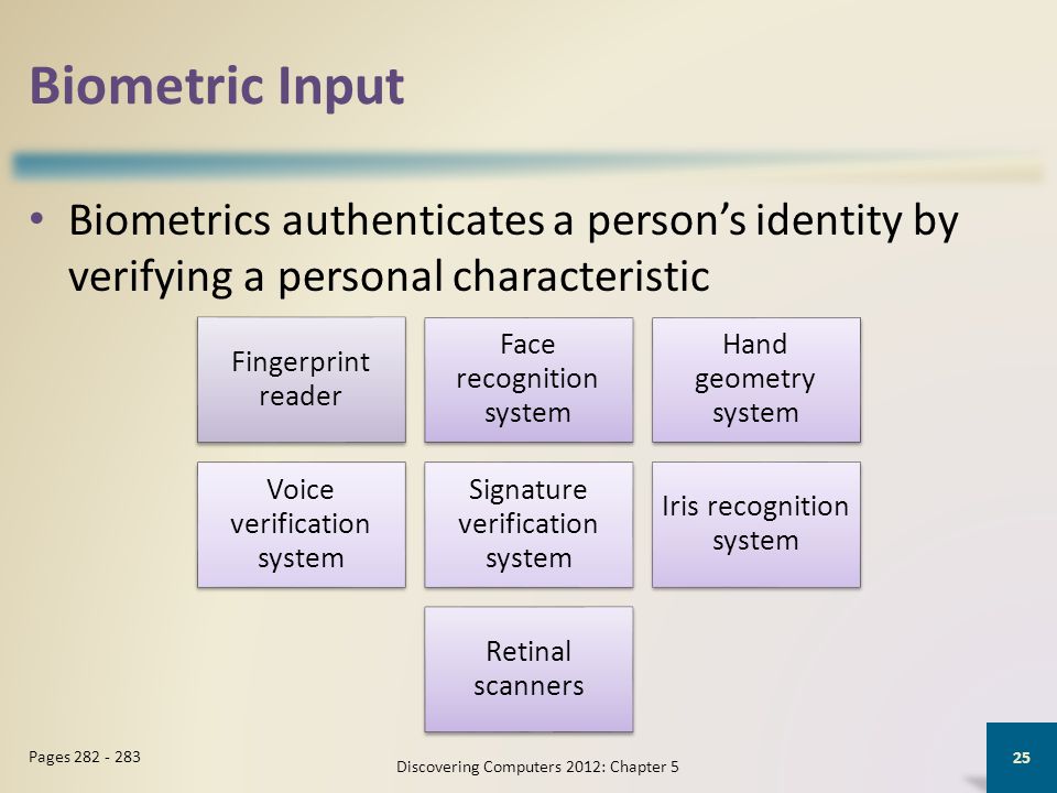 Biometric Input Biometrics authenticates a person’s identity by verifying a personal characteristic Discovering Computers 2012: Chapter 5 25 Pages Fingerprint reader Face recognition system Hand geometry system Voice verification system Signature verification system Iris recognition system Retinal scanners