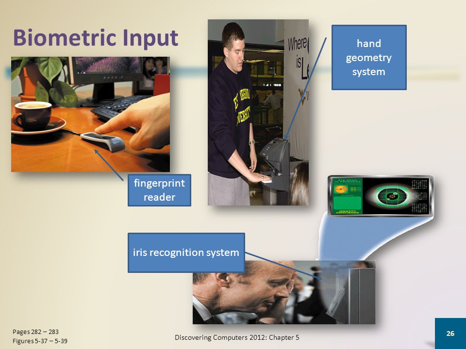 Biometric Input Discovering Computers 2012: Chapter 5 26 Pages 282 – 283 Figures 5-37 – 5-39 fingerprint reader hand geometry system iris recognition system