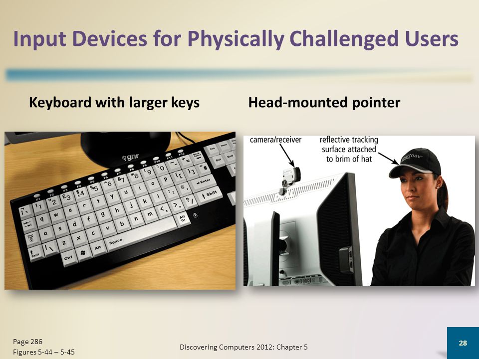 Input Devices for Physically Challenged Users Keyboard with larger keysHead-mounted pointer Discovering Computers 2012: Chapter 5 28 Page 286 Figures 5-44 – 5-45