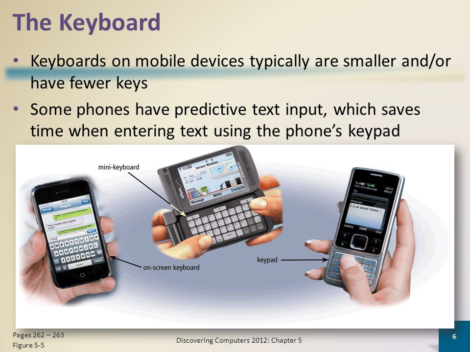 The Keyboard Keyboards on mobile devices typically are smaller and/or have fewer keys Some phones have predictive text input, which saves time when entering text using the phone’s keypad Discovering Computers 2012: Chapter 5 6 Pages 262 – 263 Figure 5-5